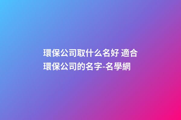 環保公司取什么名好 適合環保公司的名字-名學網-第1張-公司起名-玄機派